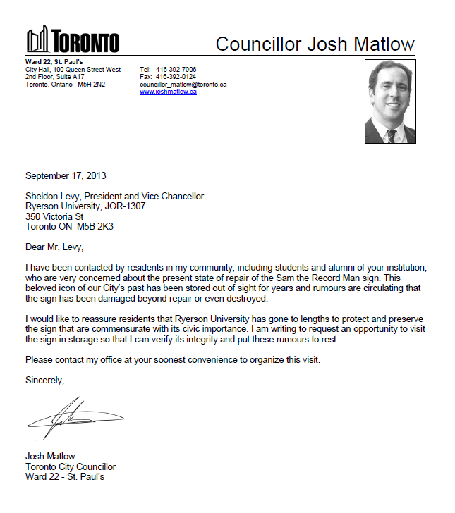 September 17, 2013 Sheldon Levy, President and Vice Chancellor Ryerson University, JOR-1307 350 Victoria St Toronto ON M5B 2K3 Dear Mr. Levy, I have been contacted by residents in my community, including students and alumni of your institution, who are very concerned about the present state of repair of the Sam the Record Man sign. This beloved icon of our City’s past has been stored out of sight for years and rumours are circulating that the sign has been damaged beyond repair or even destroyed. I would like to reassure residents that Ryerson University has gone to lengths to protect and preserve the sign that are commensurate with its civic importance. I am writing to request an opportunity to visit the sign in storage so that I can verify its integrity and put these rumours to rest. Please contact my office at your soonest convenience to organize this visit. Sincerely, Josh Matlow Toronto City Councillor Ward 22 - St. Paul’s